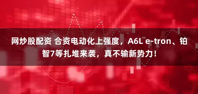 网炒股配资 合资电动化上强度，A6L e-tron、铂智7等扎堆来袭，真不输新势力！