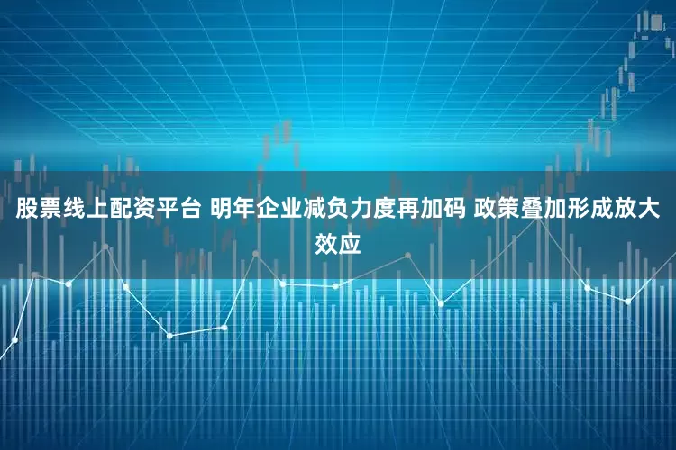 股票线上配资平台 明年企业减负力度再加码 政策叠加形成放大效应