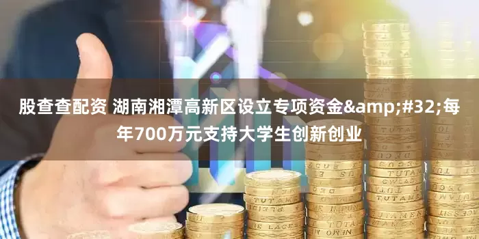 股查查配资 湖南湘潭高新区设立专项资金&#32;每年700万元支持大学生创新创业