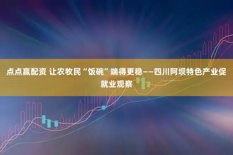 点点赢配资 让农牧民“饭碗”端得更稳——四川阿坝特色产业促就业观察
