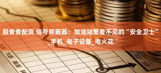 股查查配资 信号屏蔽器：加油站里看不见的“安全卫士”_手机_电子设备_电火花