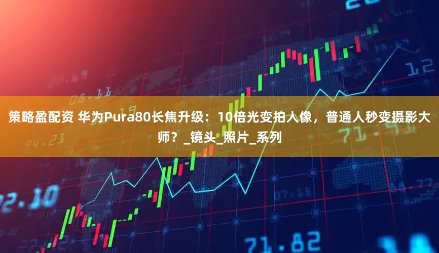 策略盈配资 华为Pura80长焦升级：10倍光变拍人像，普通人秒变摄影大师？_镜头_照片_系列