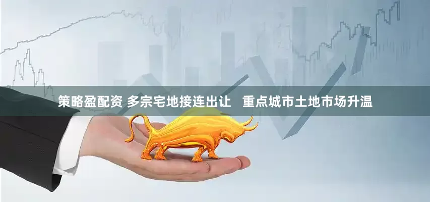 策略盈配资 多宗宅地接连出让   重点城市土地市场升温