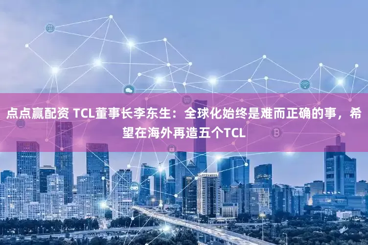 点点赢配资 TCL董事长李东生：全球化始终是难而正确的事，希望在海外再造五个TCL