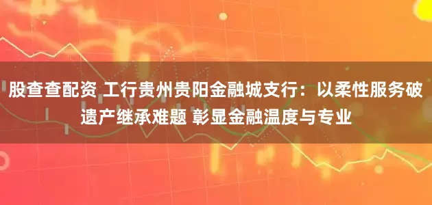 股查查配资 工行贵州贵阳金融城支行：以柔性服务破遗产继承难题 彰显金融温度与专业
