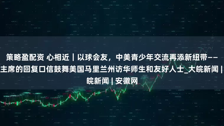 策略盈配资 心相近｜以球会友，中美青少年交流再添新纽带——习近平主席的回复口信鼓舞美国马里兰州访华师生和友好人士_大皖新闻 | 安徽网