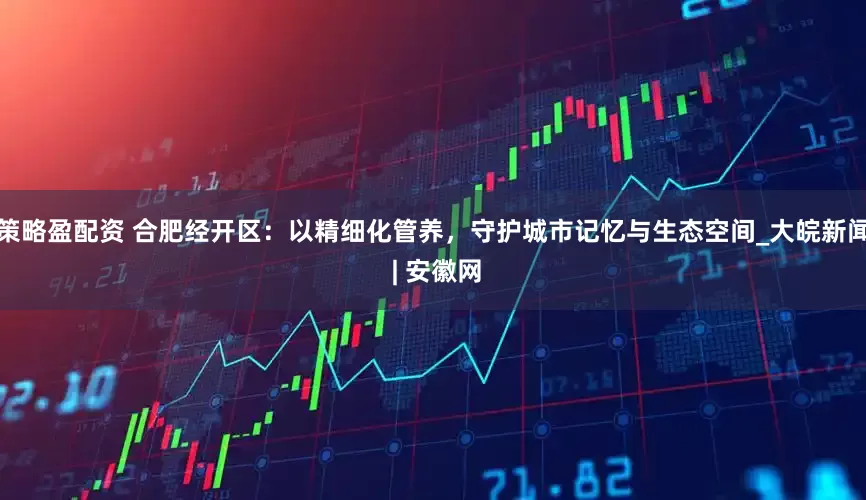 策略盈配资 合肥经开区：以精细化管养，守护城市记忆与生态空间_大皖新闻 | 安徽网