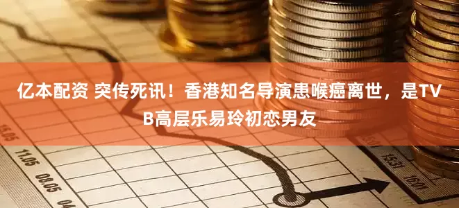 亿本配资 突传死讯！香港知名导演患喉癌离世，是TVB高层乐易玲初恋男友