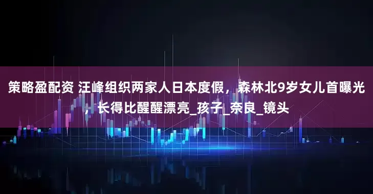 策略盈配资 汪峰组织两家人日本度假，森林北9岁女儿首曝光，长得比醒醒漂亮_孩子_奈良_镜头