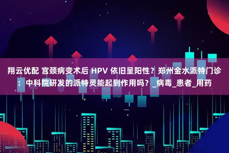 翔云优配 宫颈病变术后 HPV 依旧呈阳性？郑州金水派特门诊：中科院研发的派特灵能起到作用吗？_病毒_患者_用药