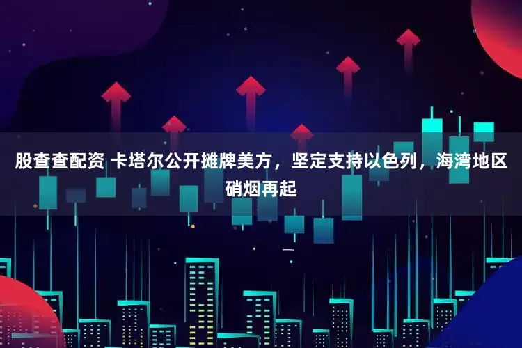 股查查配资 卡塔尔公开摊牌美方，坚定支持以色列，海湾地区硝烟再起