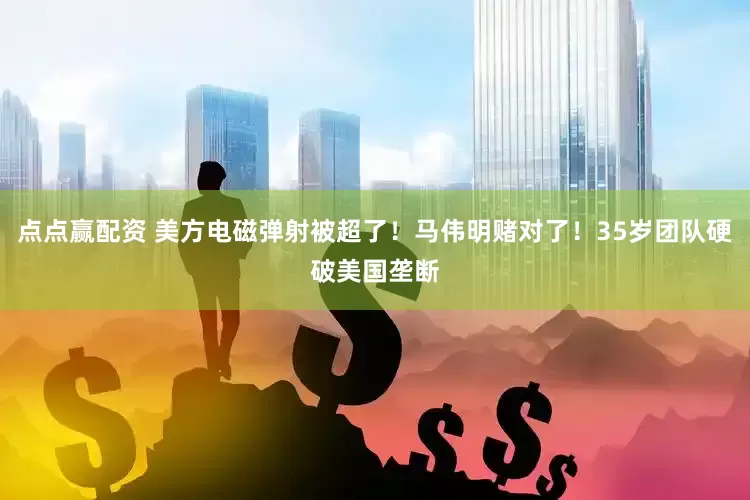 点点赢配资 美方电磁弹射被超了！马伟明赌对了！35岁团队硬破美国垄断