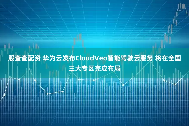 股查查配资 华为云发布CloudVeo智能驾驶云服务 将在全国三大专区完成布局