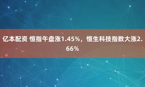 亿本配资 恒指午盘涨1.45%，恒生科技指数大涨2.66%