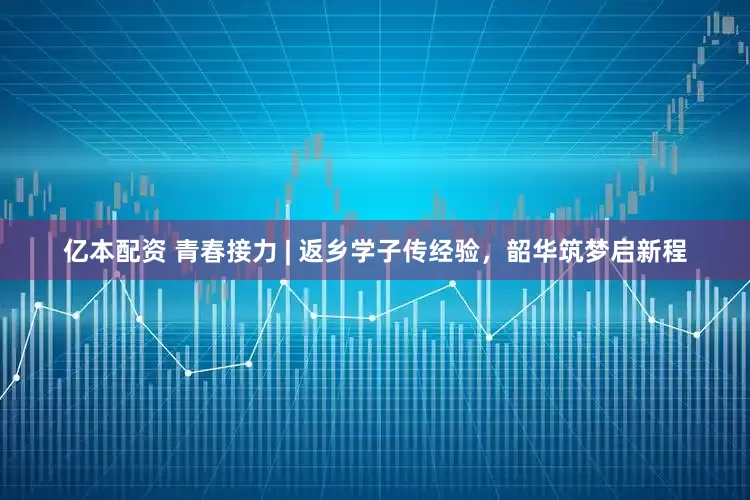 亿本配资 青春接力 | 返乡学子传经验，韶华筑梦启新程