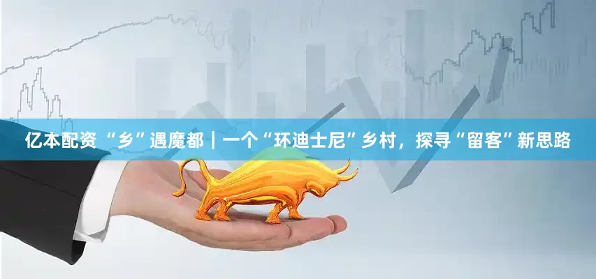 亿本配资 “乡”遇魔都｜一个“环迪士尼”乡村，探寻“留客”新思路