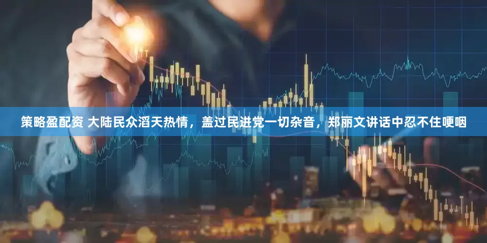 策略盈配资 大陆民众滔天热情，盖过民进党一切杂音，郑丽文讲话中忍不住哽咽