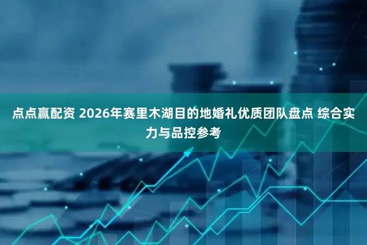 点点赢配资 2026年赛里木湖目的地婚礼优质团队盘点 综合实力与品控参考